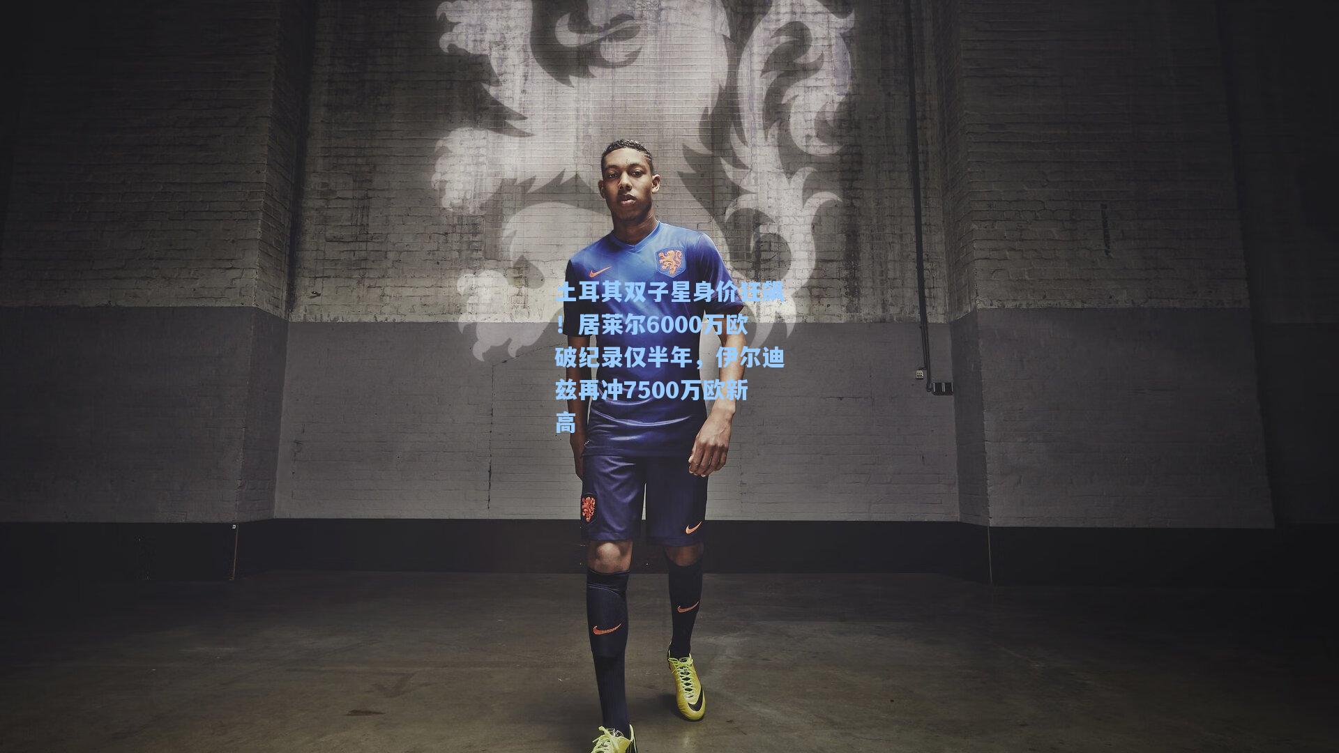 土耳其双子星身价狂飙！居莱尔6000万欧破纪录仅半年，伊尔迪兹再冲7500万欧新高