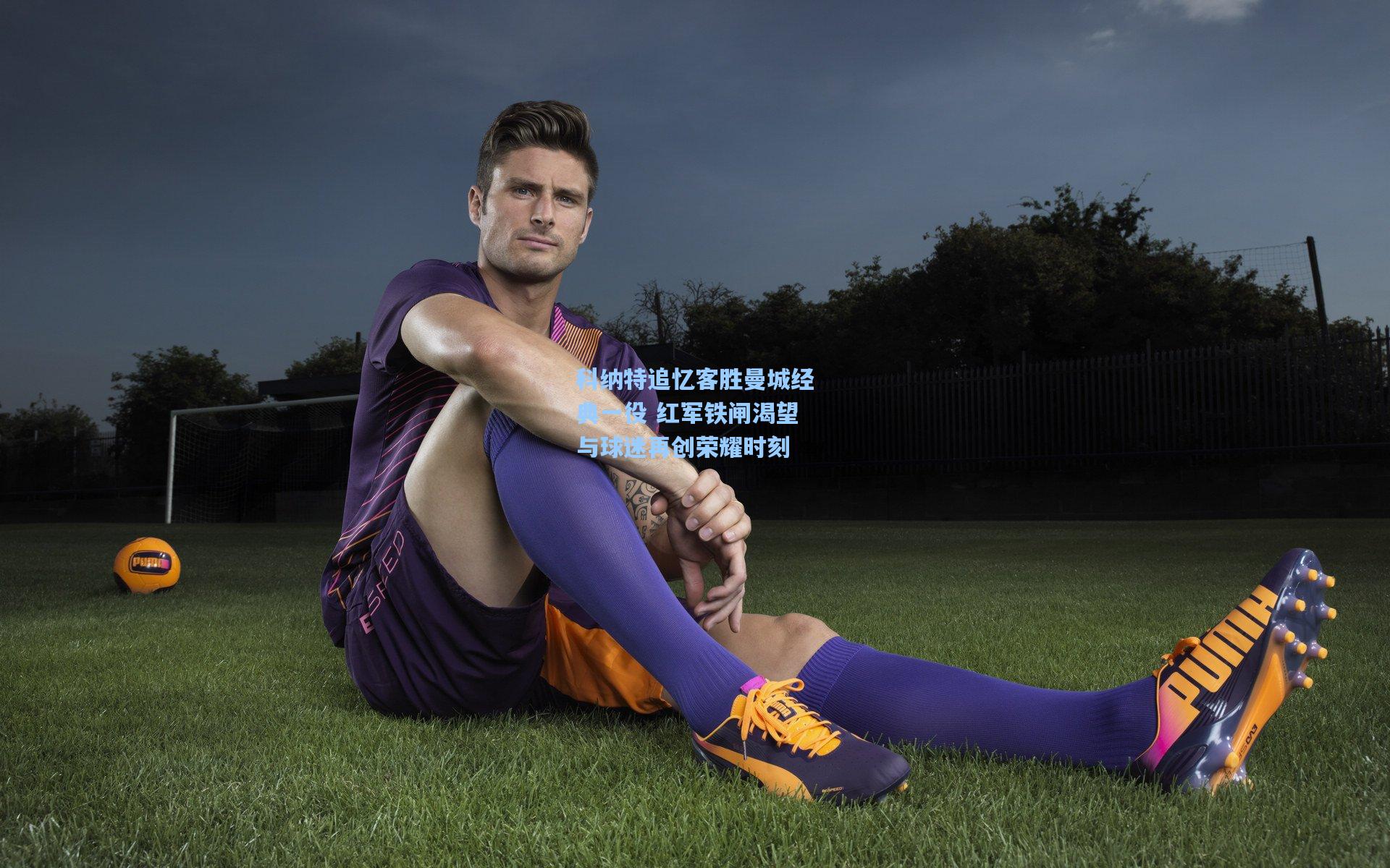 科纳特追忆客胜曼城经典一役 红军铁闸渴望与球迷再创荣耀时刻