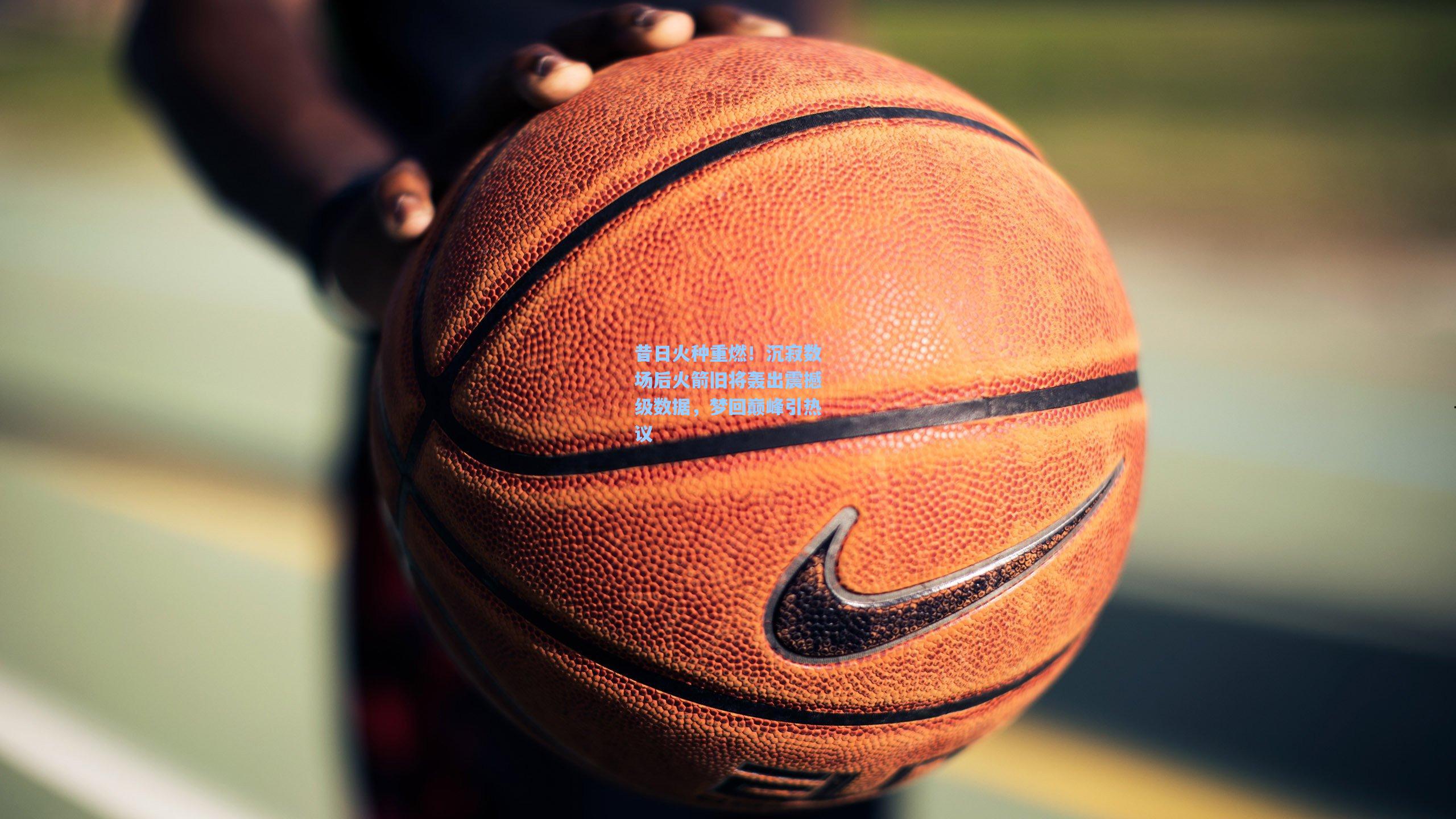 昔日火种重燃！沉寂数场后火箭旧将轰出震撼级数据，梦回巅峰引热议